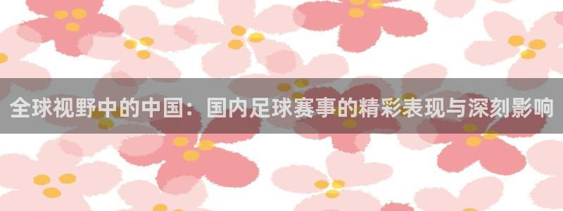 全球视野中的中国：国内足球赛事的精彩表现与深刻影响
